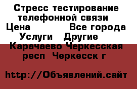 Стресс-тестирование телефонной связи › Цена ­ 1 000 - Все города Услуги » Другие   . Карачаево-Черкесская респ.,Черкесск г.